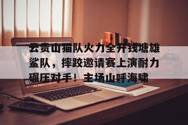 爱游戏APP云贵山猫队火力全开钱塘雄鲨队，摔跤邀请赛上演耐力碾压对手！主场山呼海啸(丛林救援队)